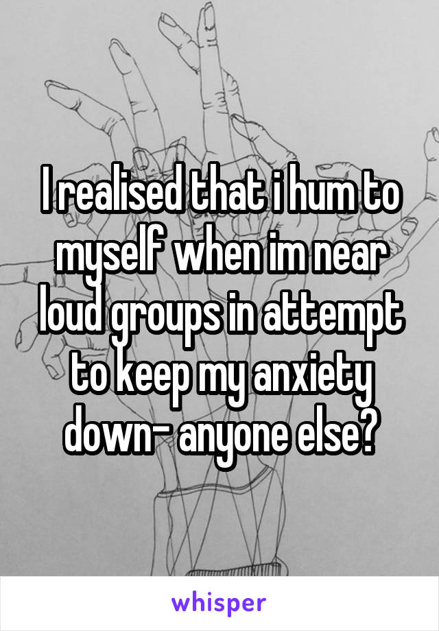I realised that i hum to myself when im near loud groups in attempt to keep my anxiety down- anyone else?