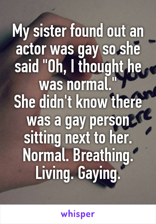 My sister found out an actor was gay so she said "Oh, I thought he was normal."
She didn't know there was a gay person sitting next to her.
Normal. Breathing. Living. Gaying.

