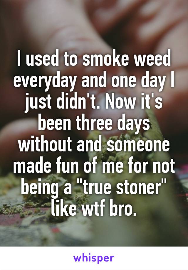 I used to smoke weed everyday and one day I just didn't. Now it's been three days without and someone made fun of me for not being a "true stoner" like wtf bro.