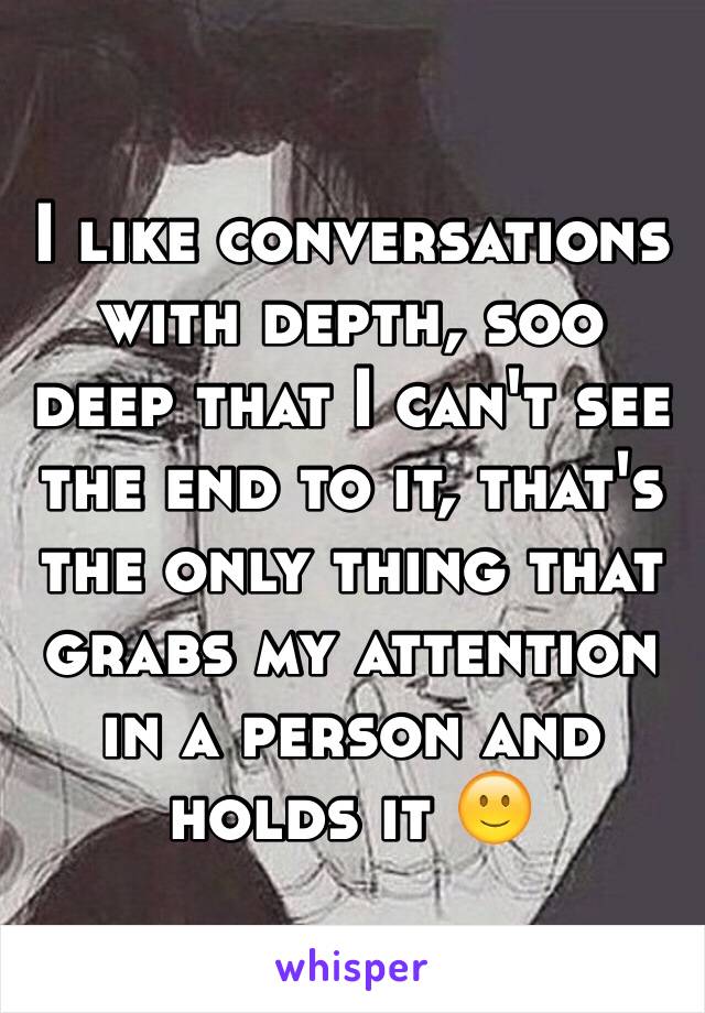 I like conversations with depth, soo deep that I can't see the end to it, that's the only thing that grabs my attention in a person and holds it 🙂