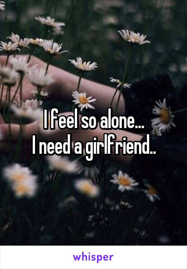 I feel so alone...
I need a girlfriend..