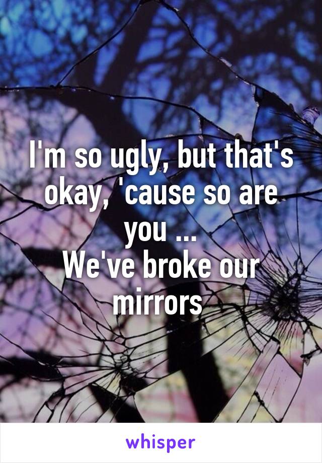 I'm so ugly, but that's okay, 'cause so are you ...
We've broke our mirrors 