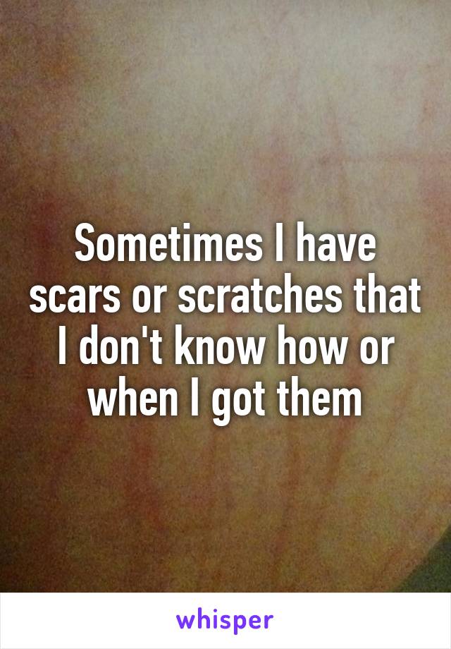 Sometimes I have scars or scratches that I don't know how or when I got them