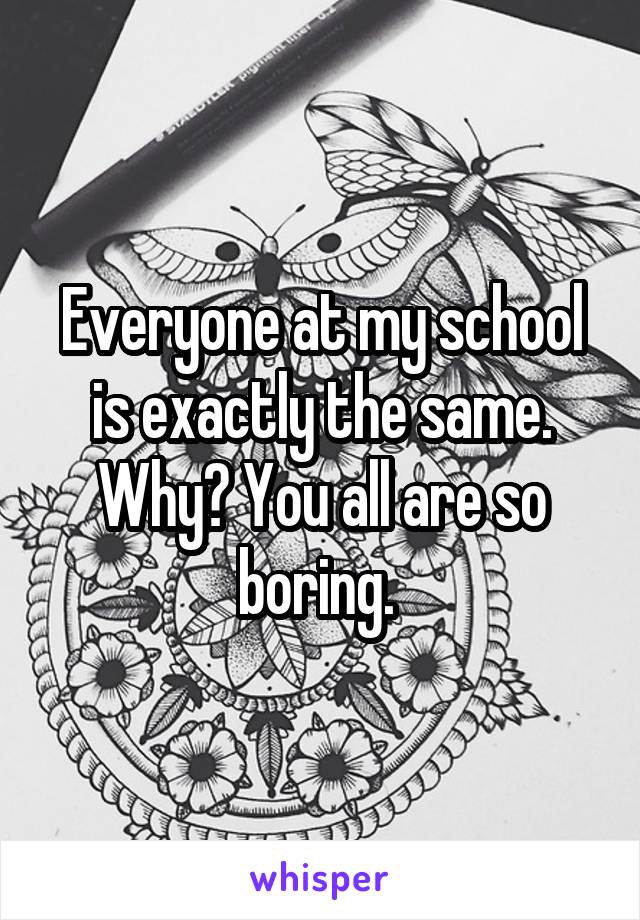 Everyone at my school is exactly the same. Why? You all are so boring. 
