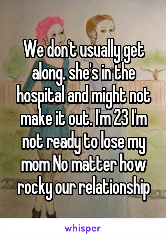 We don't usually get along. she's in the hospital and might not make it out. I'm 23 I'm not ready to lose my mom No matter how rocky our relationship