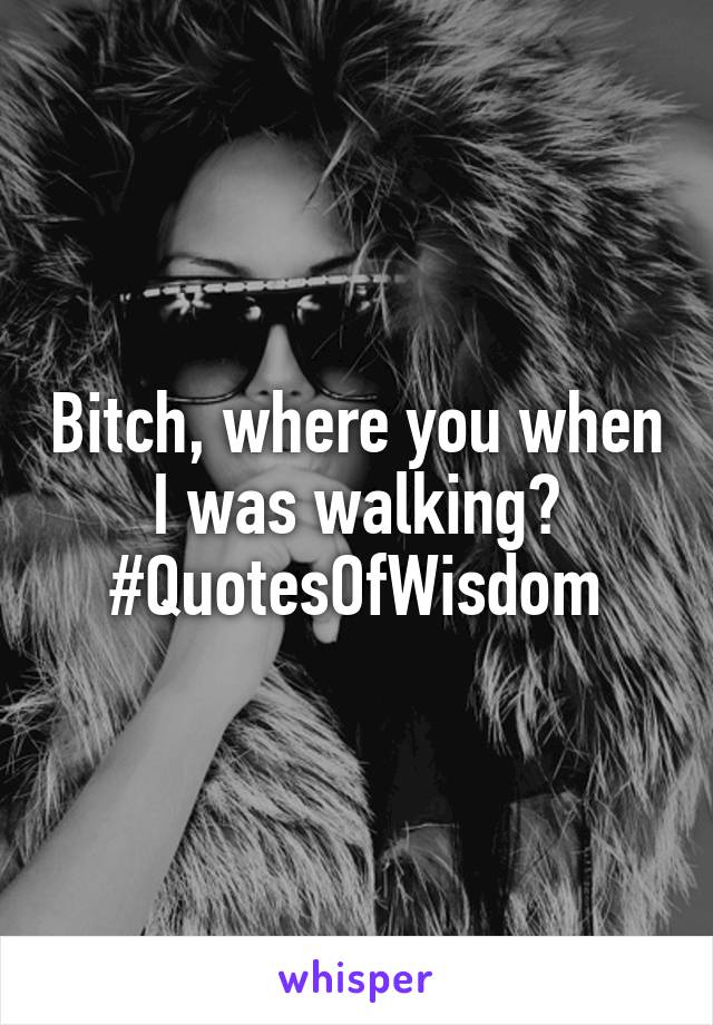 Bitch, where you when I was walking? #QuotesOfWisdom
