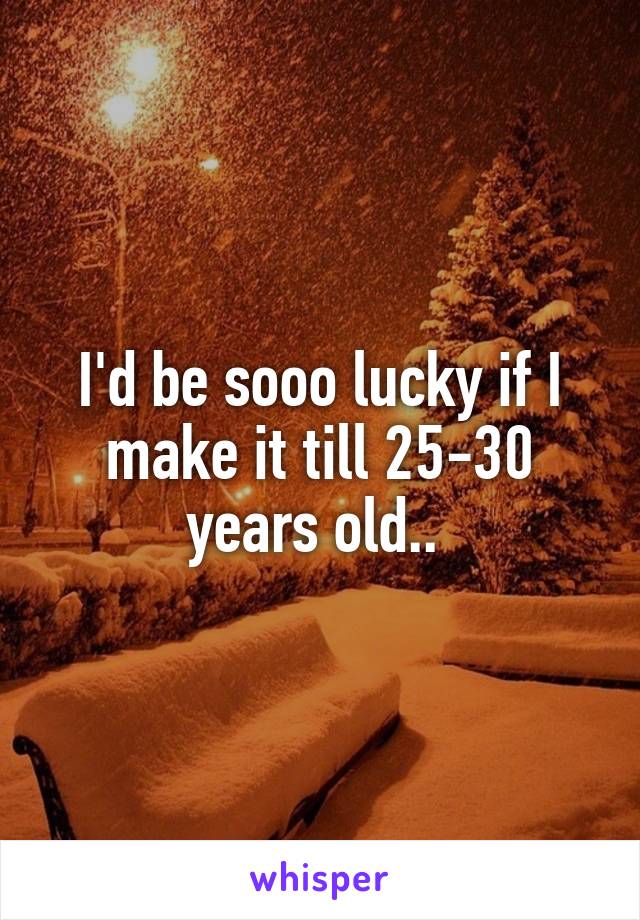 I'd be sooo lucky if I make it till 25-30 years old.. 