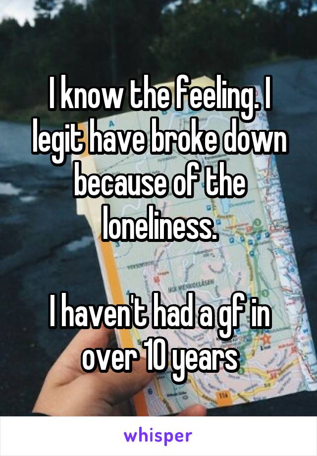 I know the feeling. I legit have broke down because of the loneliness.

I haven't had a gf in over 10 years