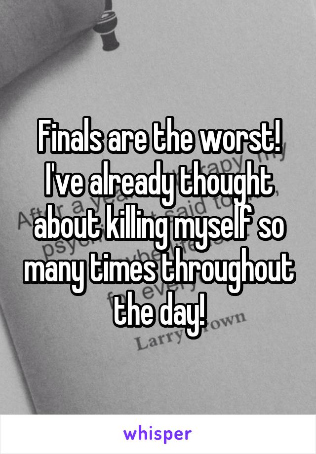 Finals are the worst! I've already thought about killing myself so many times throughout the day!