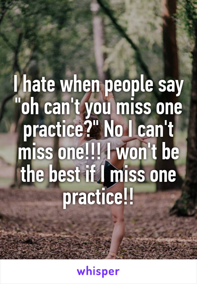 I hate when people say "oh can't you miss one practice?" No I can't miss one!!! I won't be the best if I miss one practice!!