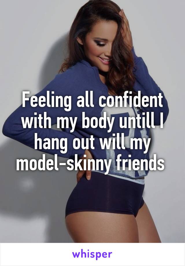 Feeling all confident with my body untill I hang out will my model-skinny friends 