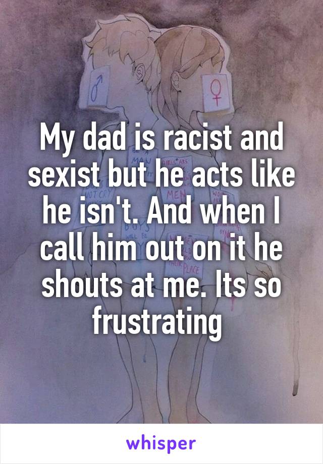 My dad is racist and sexist but he acts like he isn't. And when I call him out on it he shouts at me. Its so frustrating 