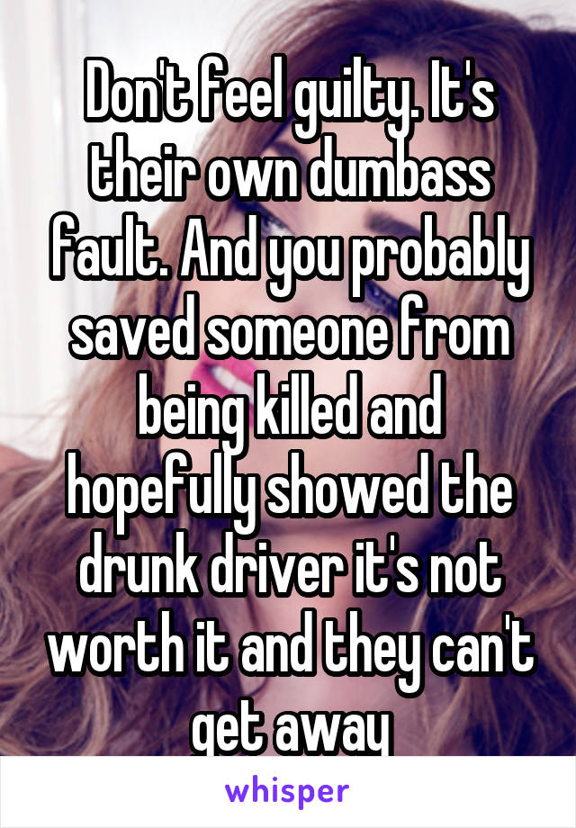 Don't feel guilty. It's their own dumbass fault. And you probably saved someone from being killed and hopefully showed the drunk driver it's not worth it and they can't get away