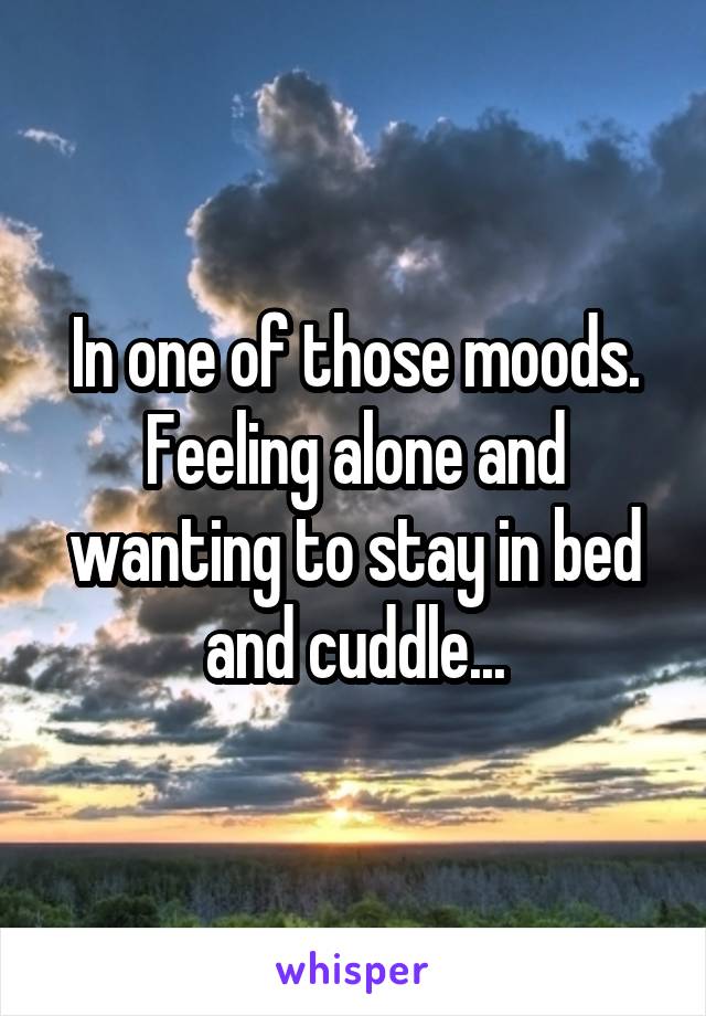 In one of those moods. Feeling alone and wanting to stay in bed and cuddle...