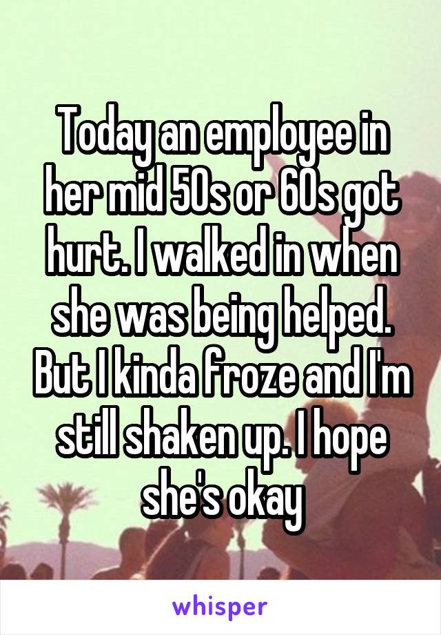 Today an employee in her mid 50s or 60s got hurt. I walked in when she was being helped. But I kinda froze and I'm still shaken up. I hope she's okay