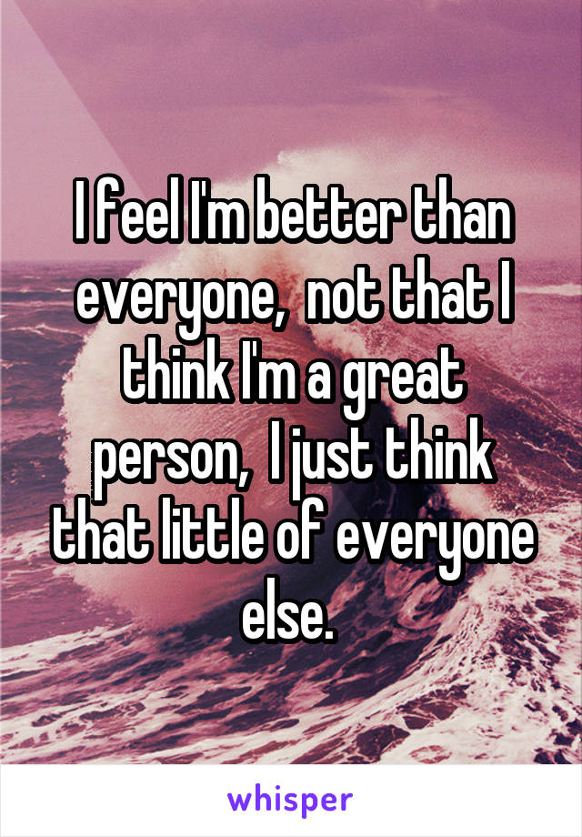 I feel I'm better than everyone,  not that I think I'm a great person,  I just think that little of everyone else. 