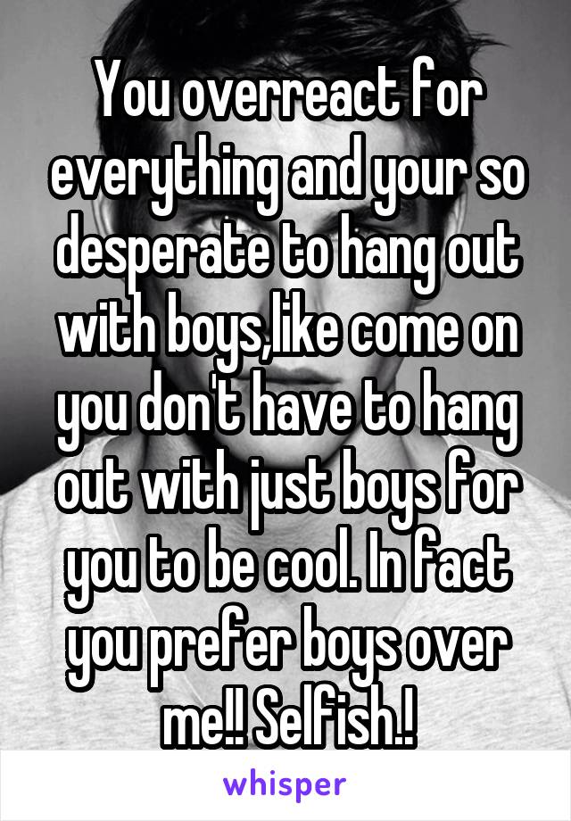 You overreact for everything and your so desperate to hang out with boys,like come on you don't have to hang out with just boys for you to be cool. In fact you prefer boys over me!! Selfish.!