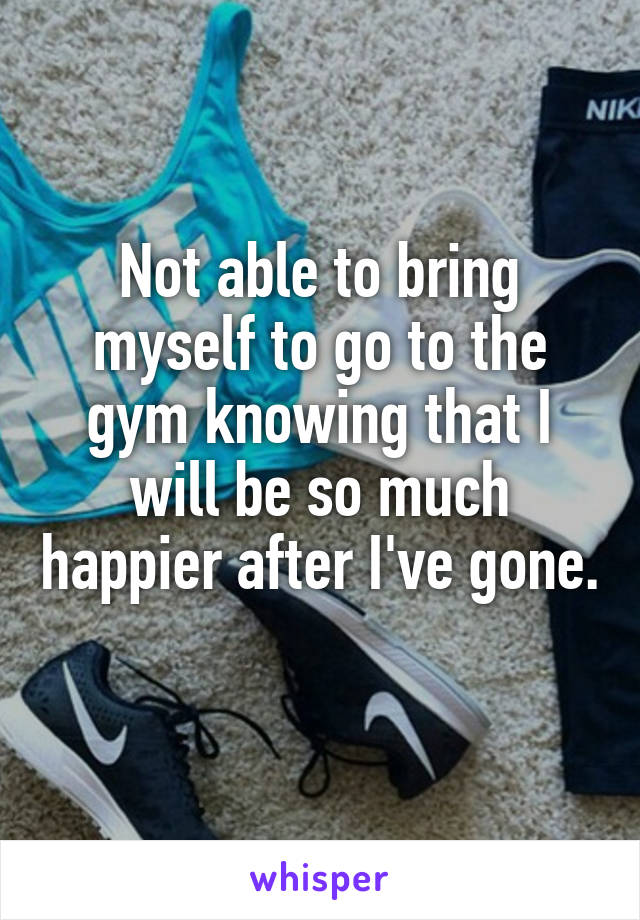 Not able to bring myself to go to the gym knowing that I will be so much happier after I've gone. 