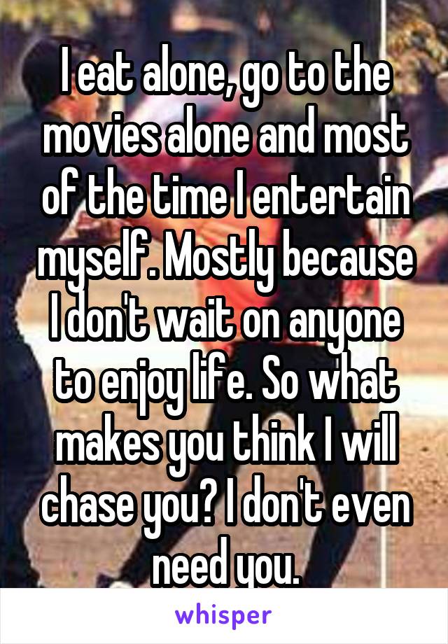 I eat alone, go to the movies alone and most of the time I entertain myself. Mostly because I don't wait on anyone to enjoy life. So what makes you think I will chase you? I don't even need you.