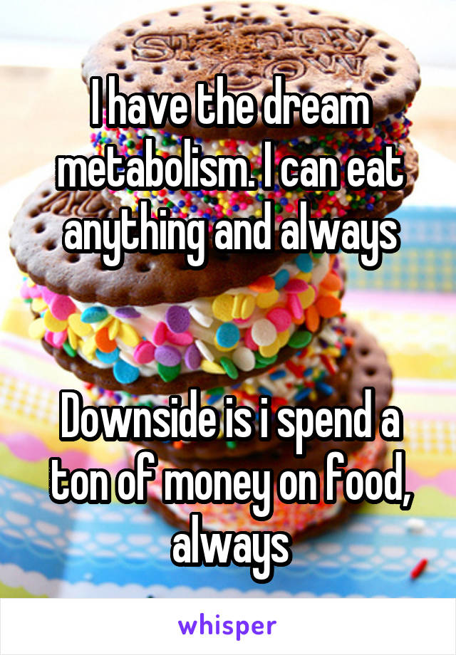 I have the dream metabolism. I can eat anything and always


Downside is i spend a ton of money on food, always