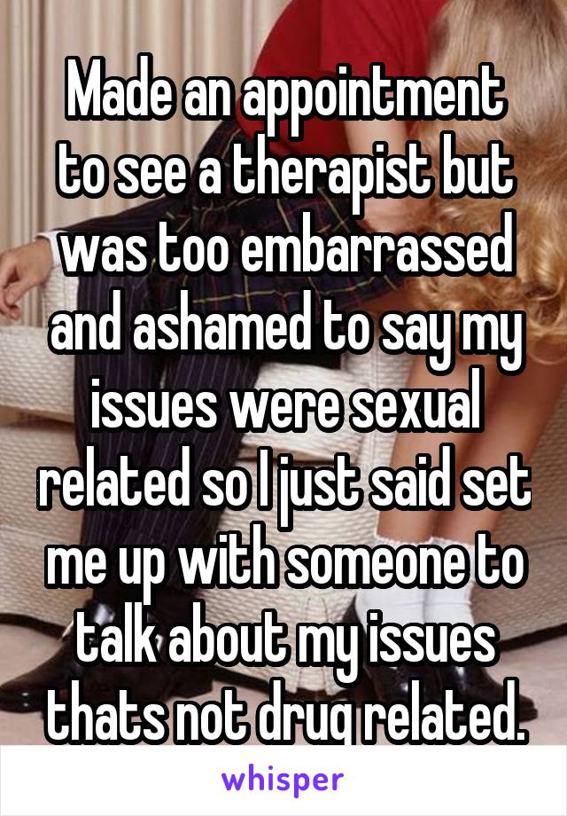 Made an appointment to see a therapist but was too embarrassed and ashamed to say my issues were sexual related so I just said set me up with someone to talk about my issues thats not drug related.