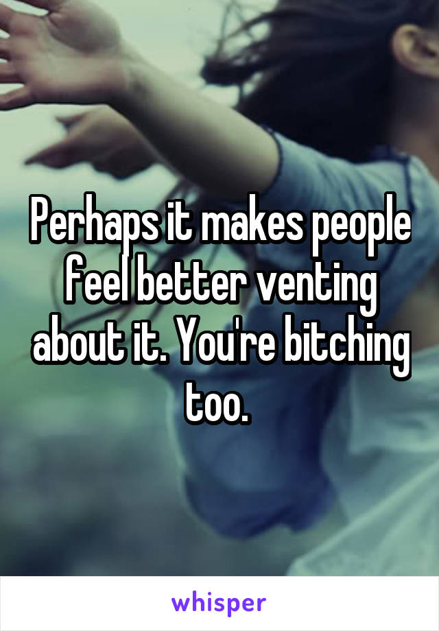 Perhaps it makes people feel better venting about it. You're bitching too. 