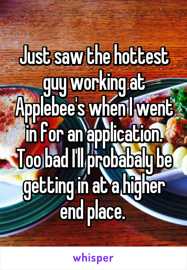 Just saw the hottest guy working at Applebee's when I went in for an application. Too bad I'll probabaly be getting in at a higher end place. 