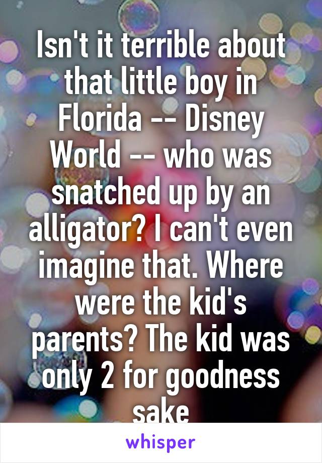 Isn't it terrible about that little boy in Florida -- Disney World -- who was snatched up by an alligator? I can't even imagine that. Where were the kid's parents? The kid was only 2 for goodness sake