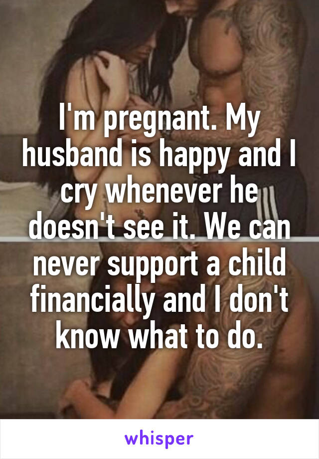 I'm pregnant. My husband is happy and I cry whenever he doesn't see it. We can never support a child financially and I don't know what to do.