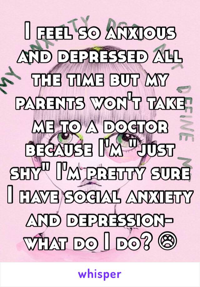 I feel so anxious and depressed all the time but my parents won't take me to a doctor because I'm "just shy" I'm pretty sure I have social anxiety and depression- what do I do? ☹