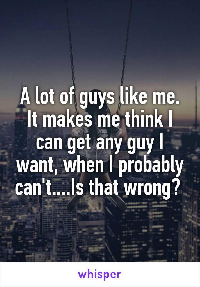 A lot of guys like me. It makes me think I can get any guy I want, when I probably can't....Is that wrong? 