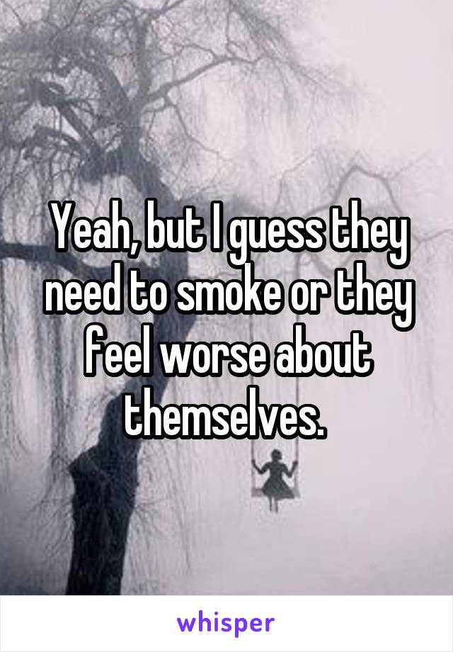 Yeah, but I guess they need to smoke or they feel worse about themselves. 