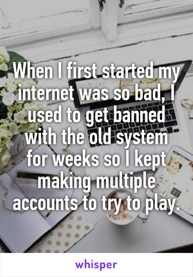 When I first started my internet was so bad, I used to get banned with the old system for weeks so I kept making multiple accounts to try to play.