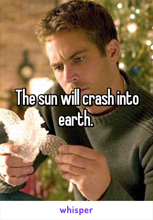 The sun will crash into earth. 