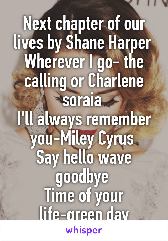 Next chapter of our lives by Shane Harper 
Wherever I go- the calling or Charlene soraia 
I'll always remember you-Miley Cyrus 
Say hello wave goodbye 
Time of your life-green day