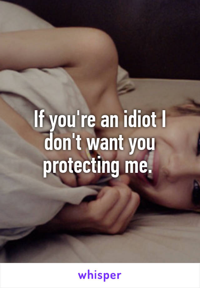 If you're an idiot I don't want you protecting me. 