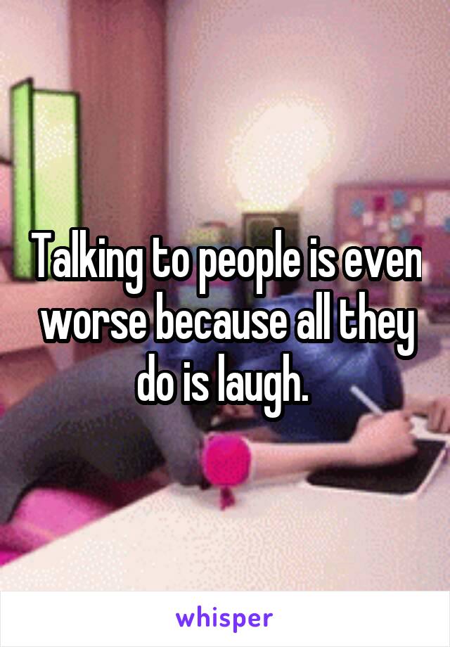 Talking to people is even worse because all they do is laugh. 