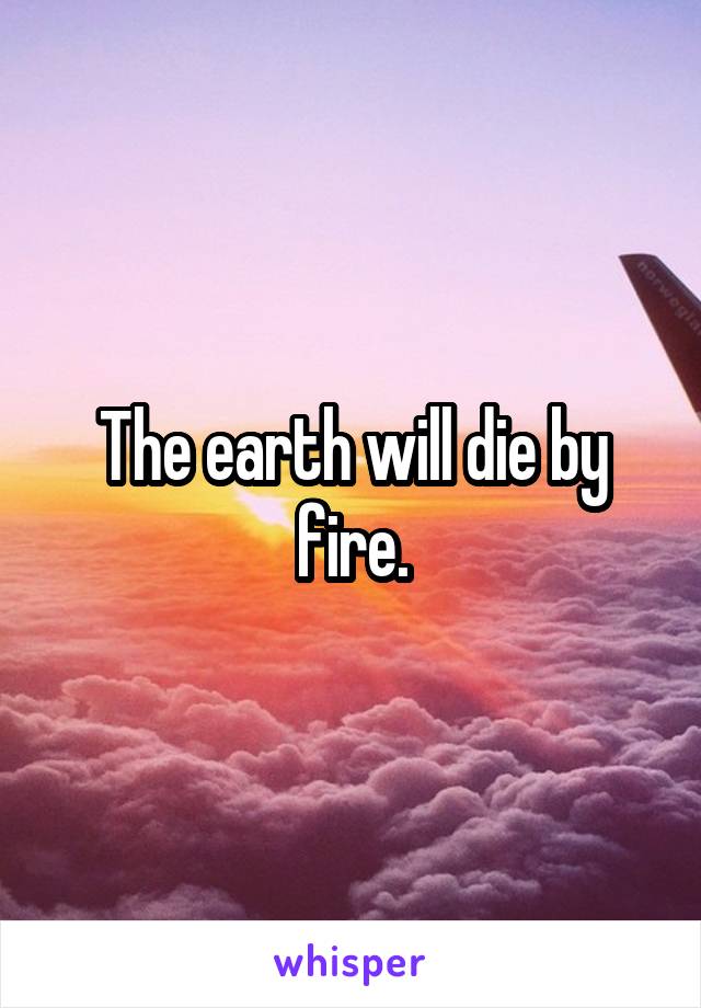 The earth will die by fire.