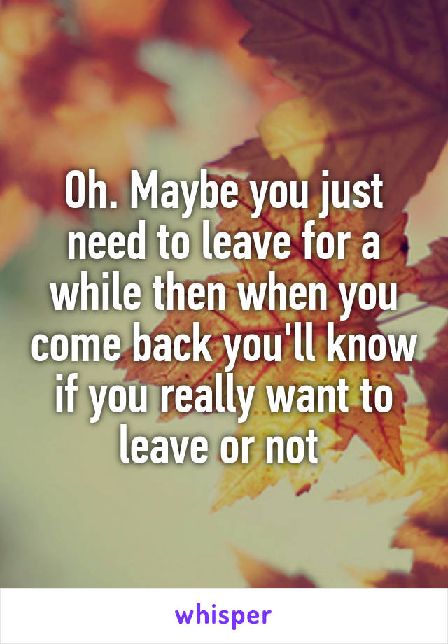 Oh. Maybe you just need to leave for a while then when you come back you'll know if you really want to leave or not 