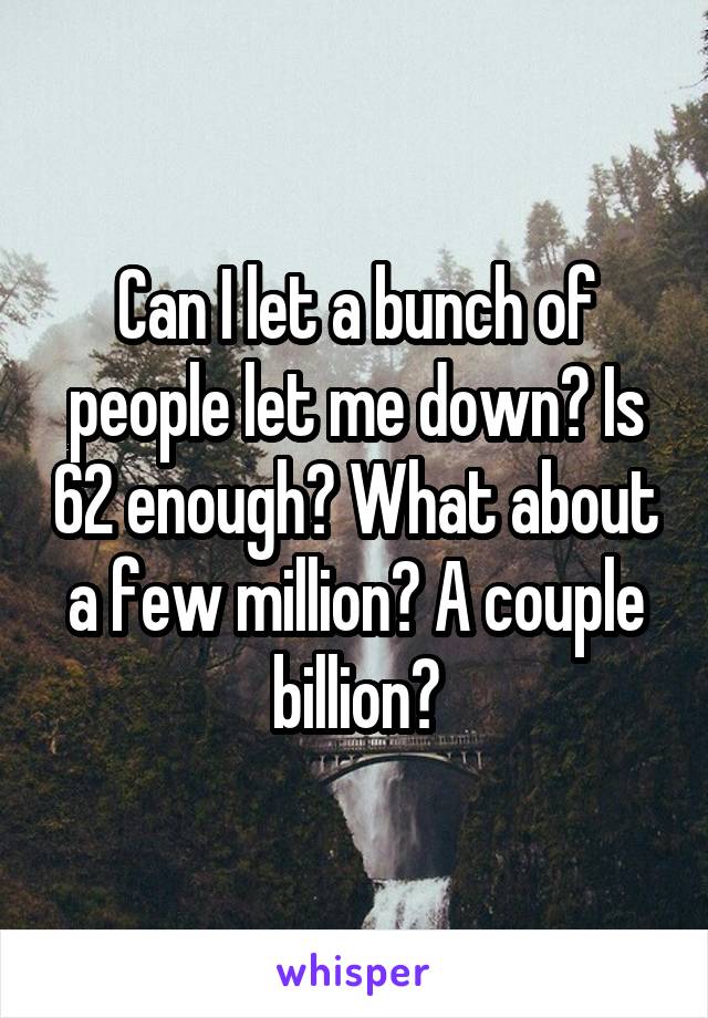 Can I let a bunch of people let me down? Is 62 enough? What about a few million? A couple billion?