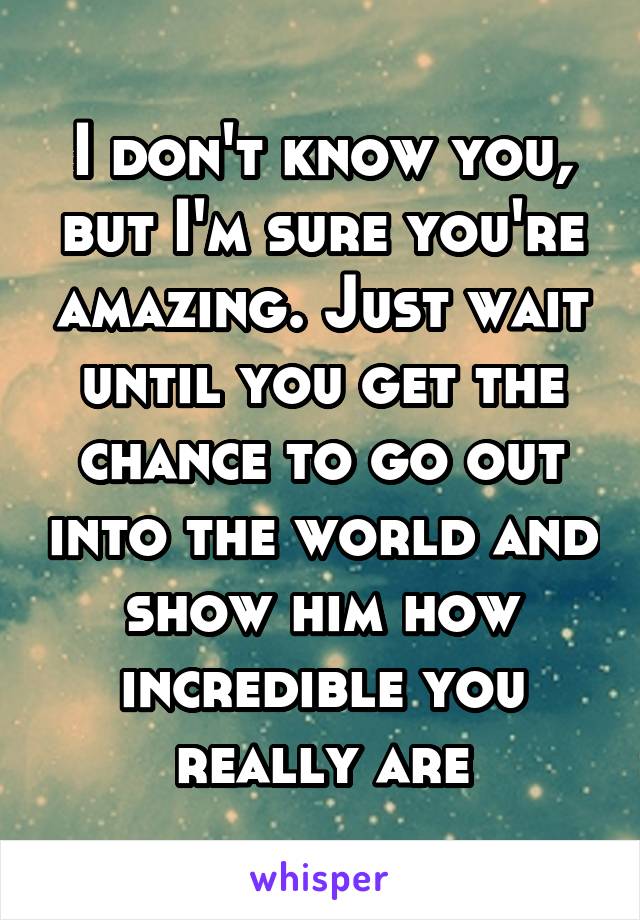 I don't know you, but I'm sure you're amazing. Just wait until you get the chance to go out into the world and show him how incredible you really are