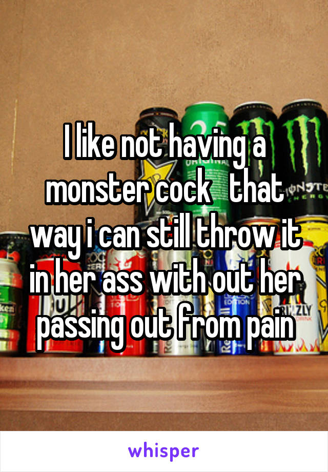I like not having a monster cock   that way i can still throw it in her ass with out her passing out from pain