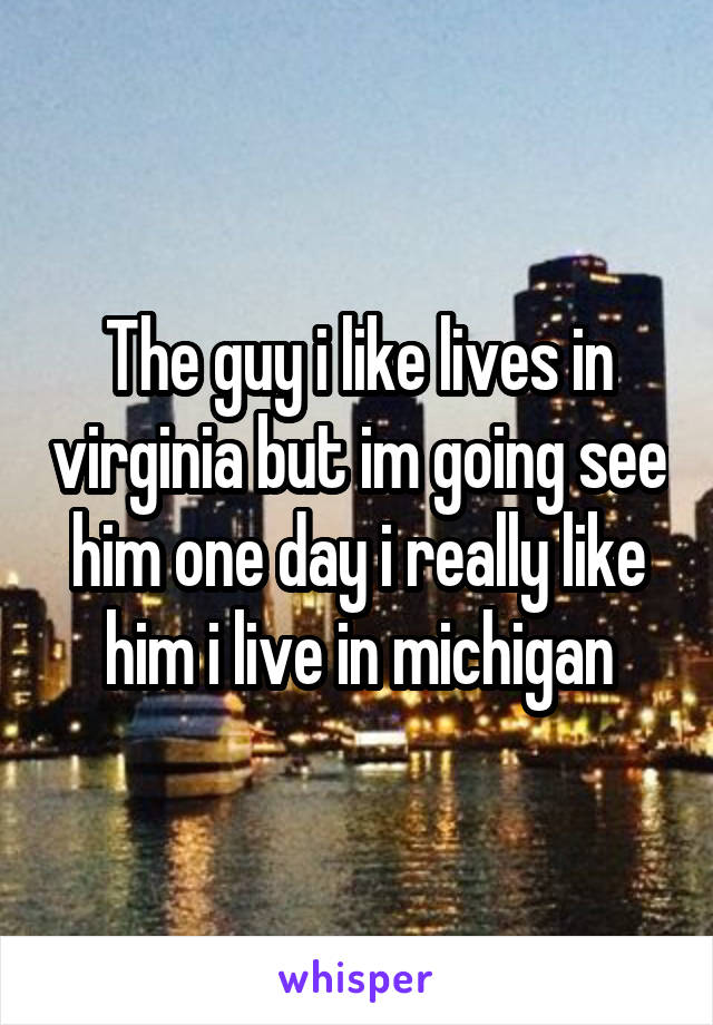 The guy i like lives in virginia but im going see him one day i really like him i live in michigan