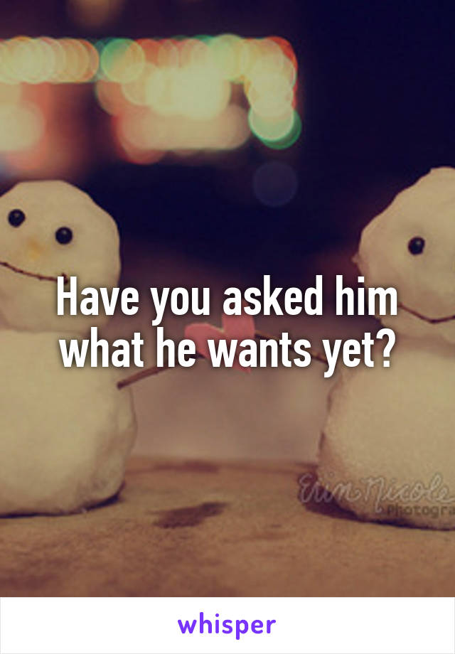 Have you asked him what he wants yet?