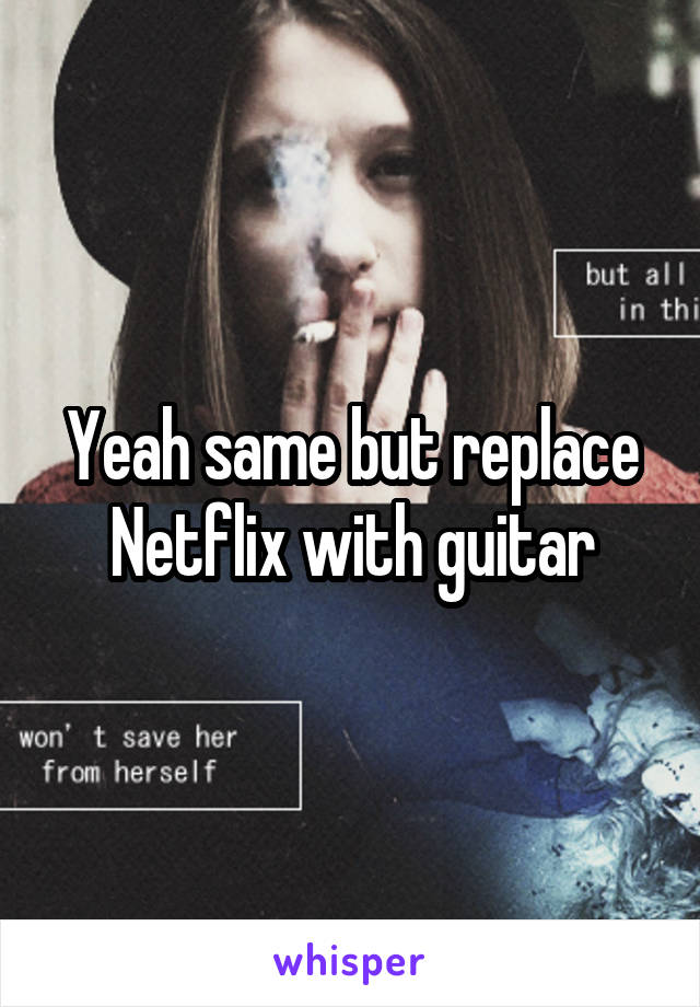 Yeah same but replace Netflix with guitar