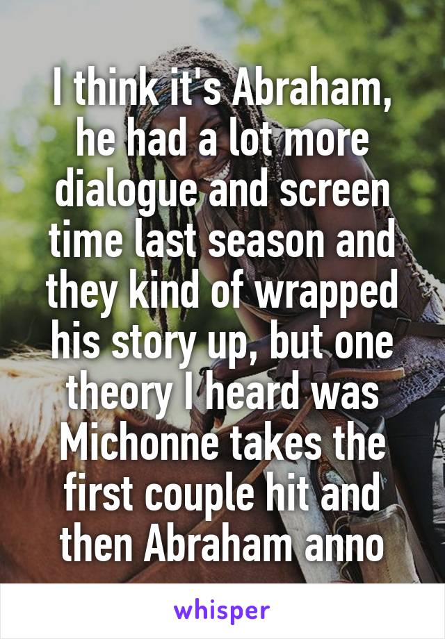 I think it's Abraham, he had a lot more dialogue and screen time last season and they kind of wrapped his story up, but one theory I heard was Michonne takes the first couple hit and then Abraham anno
