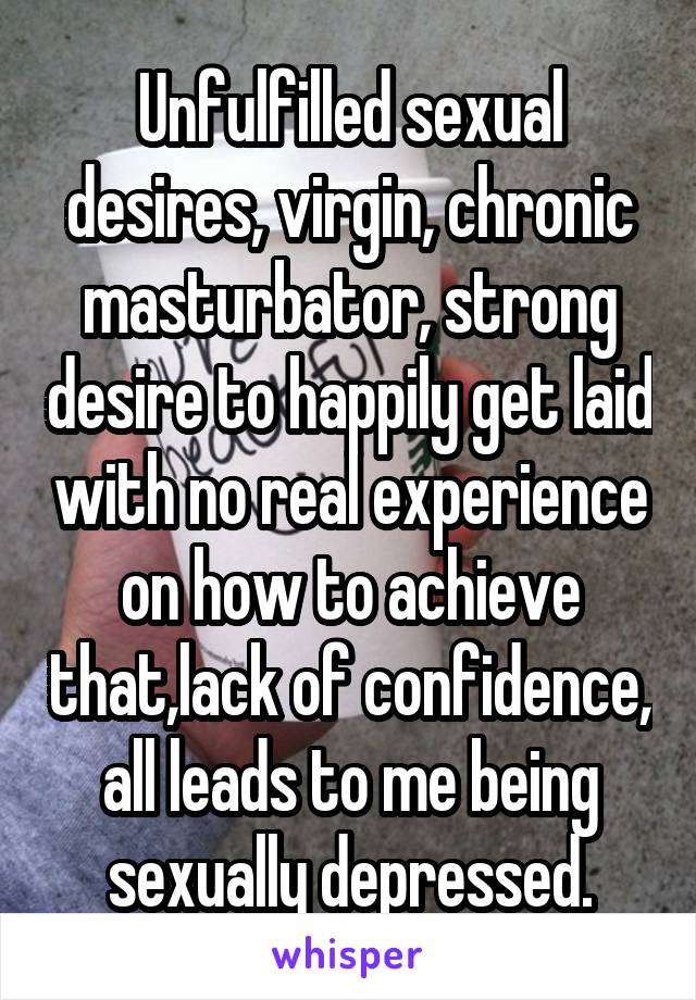 Unfulfilled sexual desires, virgin, chronic masturbator, strong desire to happily get laid with no real experience on how to achieve that,lack of confidence, all leads to me being sexually depressed.