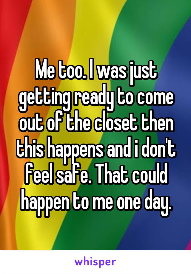 Me too. I was just getting ready to come out of the closet then this happens and i don't feel safe. That could happen to me one day.