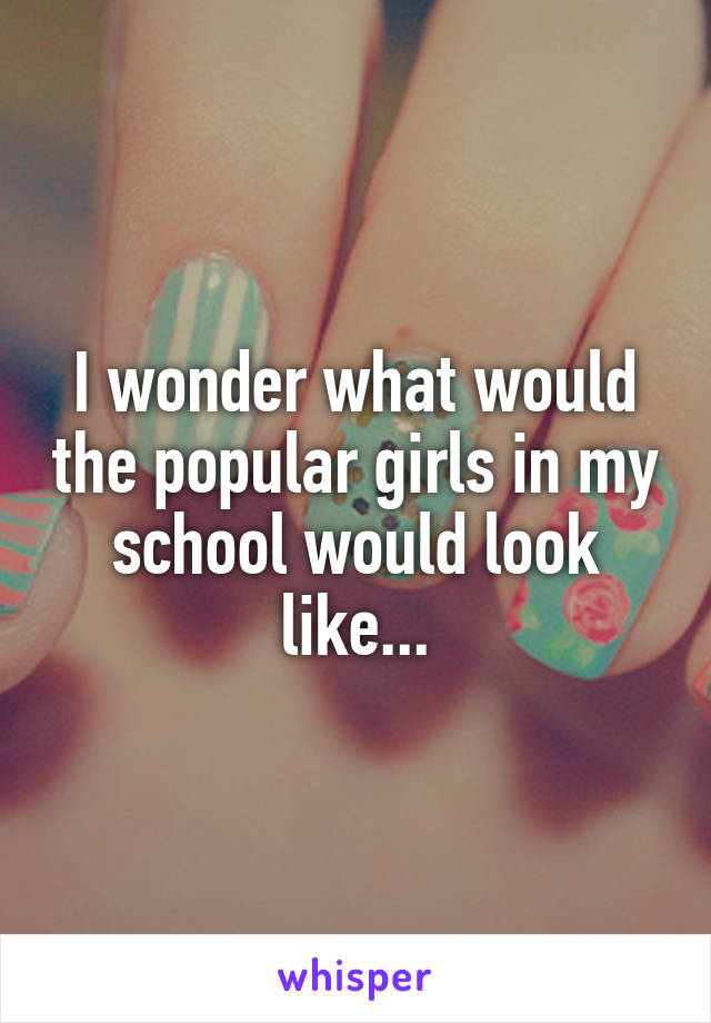 I wonder what would the popular girls in my school would look like...