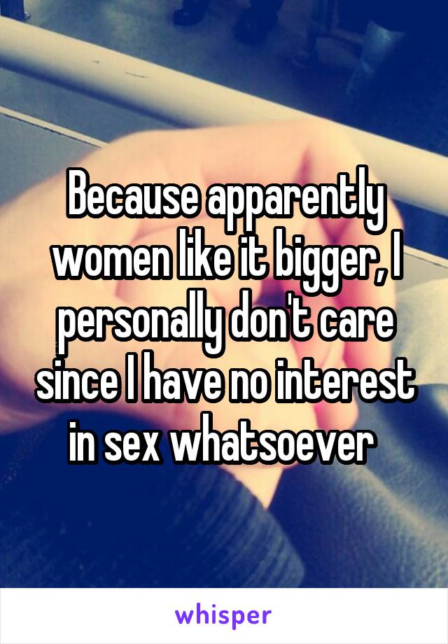 Because apparently women like it bigger, I personally don't care since I have no interest in sex whatsoever 
